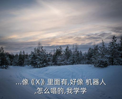 ...像《X》里面有,好像 機(jī)器人,怎么唱的,我學(xué)學(xué)
