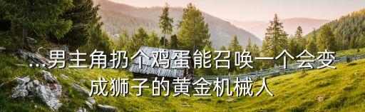 ...男主角扔個(gè)雞蛋能召喚一個(gè)會(huì)變成獅子的黃金機(jī)械人