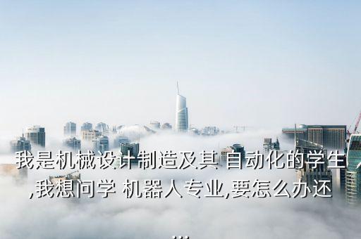 我是機(jī)械設(shè)計制造及其 自動化的學(xué)生,我想問學(xué) 機(jī)器人專業(yè),要怎么辦還...