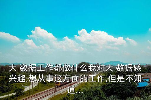 大 數(shù)據(jù)工作都做什么我對(duì)大 數(shù)據(jù)感興趣,想從事這方面的工作,但是不知道...