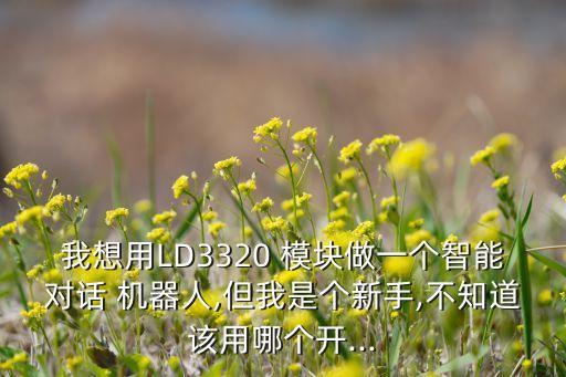我想用LD3320 模塊做一個智能對話 機器人,但我是個新手,不知道該用哪個開...