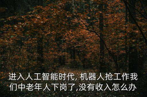 進(jìn)入人工智能時(shí)代, 機(jī)器人搶工作我們中老年人下崗了,沒有收入怎么辦