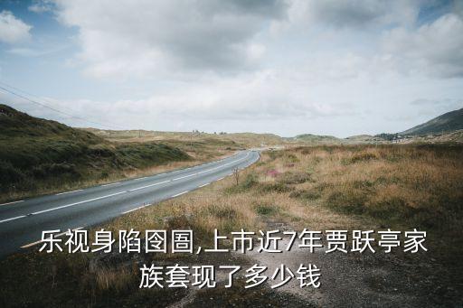  樂視身陷囹圄,上市近7年賈躍亭家族套現(xiàn)了多少錢
