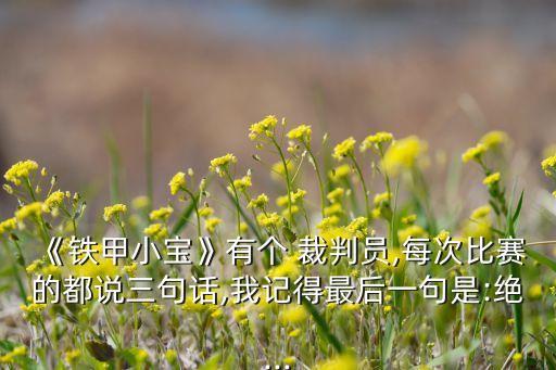 《鐵甲小寶》有個(gè) 裁判員,每次比賽的都說三句話,我記得最后一句是:絕...