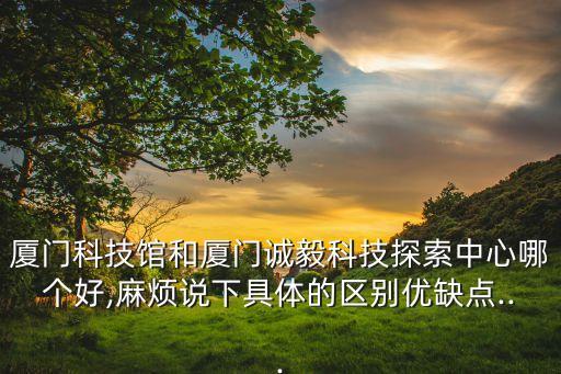 廈門科技館和廈門誠毅科技探索中心哪個好,麻煩說下具體的區(qū)別優(yōu)缺點...