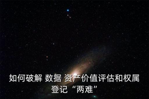 如何破解 數(shù)據(jù) 資產(chǎn)價(jià)值評估和權(quán)屬登記“兩難”