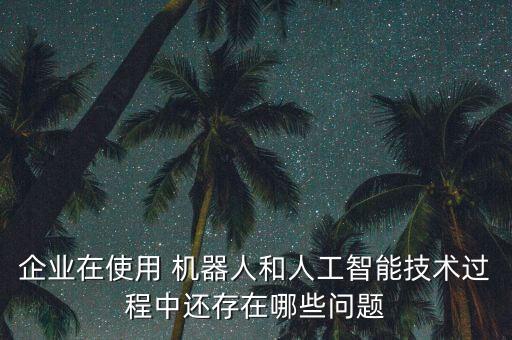 企業(yè)在使用 機(jī)器人和人工智能技術(shù)過程中還存在哪些問題