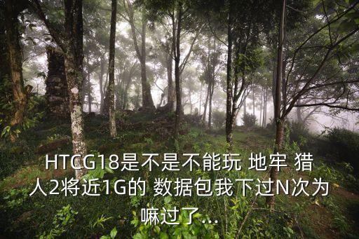 HTCG18是不是不能玩 地牢 獵人2將近1G的 數(shù)據(jù)包我下過(guò)N次為嘛過(guò)了...