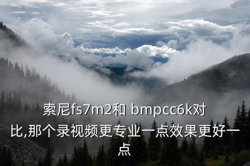 索尼fs7m2和 bmpcc6k對比,那個錄視頻更專業(yè)一點(diǎn)效果更好一點(diǎn)