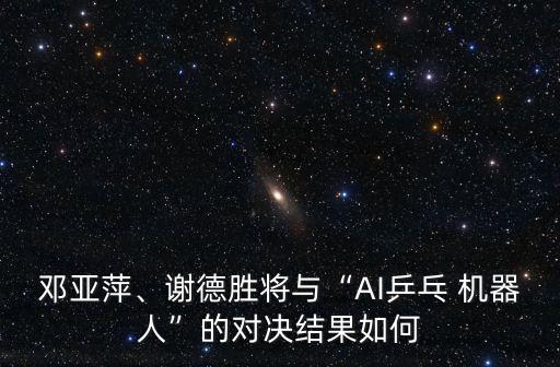 鄧亞萍、謝德勝將與“AI乒乓 機器人”的對決結果如何