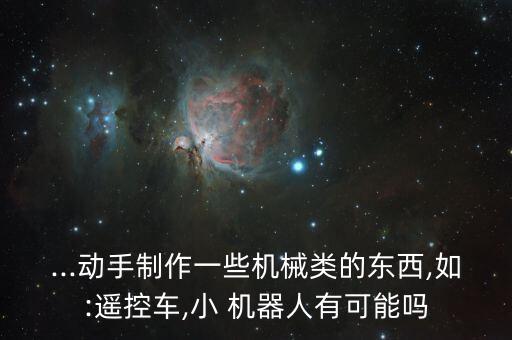 ...動手制作一些機(jī)械類的東西,如:遙控車,小 機(jī)器人有可能嗎