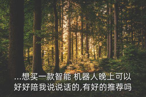 ...想買一款智能 機器人晚上可以好好陪我說說話的,有好的推薦嗎