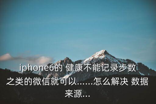 iphone6的 健康不能記錄步數(shù)之類的微信就可以……怎么解決 數(shù)據(jù)來源...