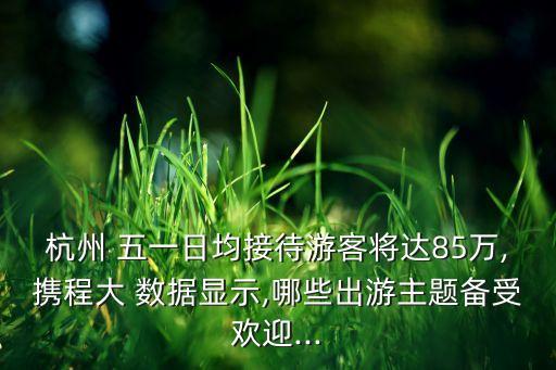 杭州 五一日均接待游客將達85萬,攜程大 數(shù)據(jù)顯示,哪些出游主題備受歡迎...