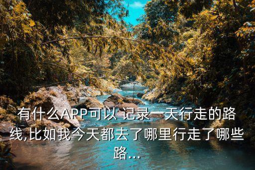 有什么APP可以 記錄一天行走的路線,比如我今天都去了哪里行走了哪些路...
