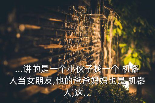 ...講的是一個小伙子找一個 機器人當女朋友,他的爸爸媽媽也是 機器人,這...