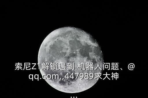  索尼Z1解鎖遇到 機器人問題、@qq.com,,447989求大神...
