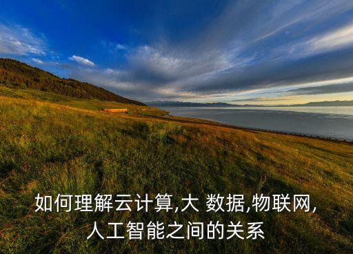 如何理解云計算,大 數(shù)據(jù),物聯(lián)網(wǎng),人工智能之間的關(guān)系