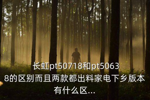  長虹pt50718和pt50638的區(qū)別而且兩款都出料家電下鄉(xiāng)版本有什么區(qū)...