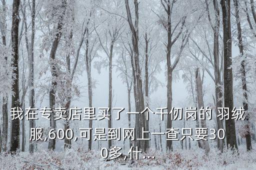 我在專賣店里買了一個(gè)千仞崗的 羽絨服,600,可是到網(wǎng)上一查只要300多,什...