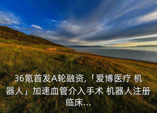 36氪首發(fā)A輪融資,「愛博醫(yī)療 機(jī)器人」加速血管介入手術(shù) 機(jī)器人注冊(cè)臨床...