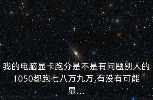 我的電腦顯卡跑分是不是有問題別人的1050都跑七八萬九萬,有沒有可能顯...