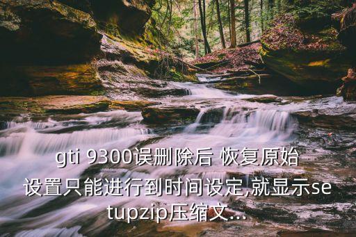 gti 9300誤刪除后 恢復(fù)原始設(shè)置只能進(jìn)行到時間設(shè)定,就顯示setupzip壓縮文...