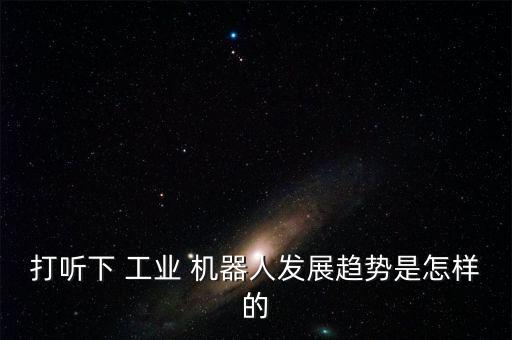 打聽下 工業(yè) 機(jī)器人發(fā)展趨勢(shì)是怎樣的