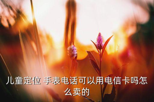 兒童定位 手表電話可以用電信卡嗎怎么賣(mài)的
