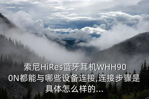  索尼HiRes藍牙耳機WHH900N都能與哪些設備連接,連接步驟是具體怎么樣的...