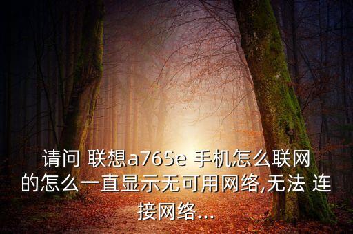 請(qǐng)問(wèn) 聯(lián)想a765e 手機(jī)怎么聯(lián)網(wǎng)的怎么一直顯示無(wú)可用網(wǎng)絡(luò),無(wú)法 連接網(wǎng)絡(luò)...