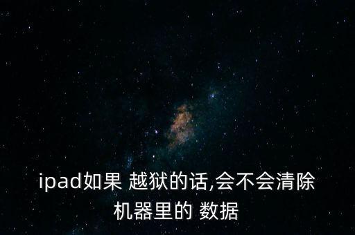 ipad如果 越獄的話,會不會清除機(jī)器里的 數(shù)據(jù)