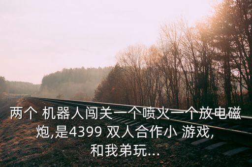 兩個(gè) 機(jī)器人闖關(guān)一個(gè)噴火一個(gè)放電磁炮,是4399 雙人合作小 游戲,和我弟玩...