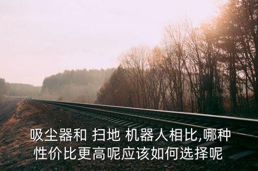  吸塵器和 掃地 機器人相比,哪種性價比更高呢應(yīng)該如何選擇呢