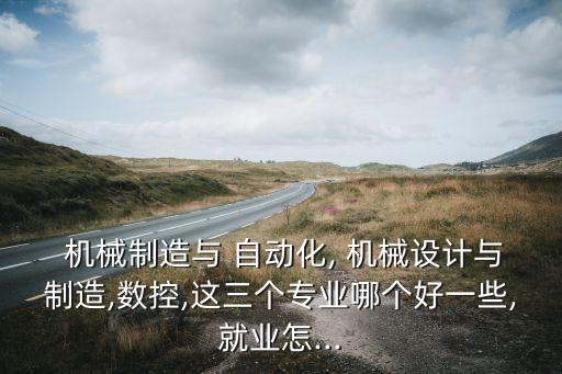  機械制造與 自動化, 機械設(shè)計與制造,數(shù)控,這三個專業(yè)哪個好一些,就業(yè)怎...