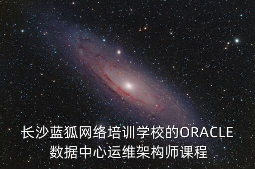 長沙藍狐網(wǎng)絡培訓學校的ORACLE 數(shù)據(jù)中心運維架構(gòu)師課程