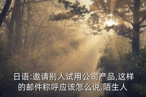  日語(yǔ):邀請(qǐng)別人試用公司產(chǎn)品,這樣的郵件稱呼應(yīng)該怎么說(shuō),陌生人