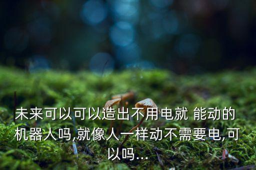 未來(lái)可以可以造出不用電就 能動(dòng)的 機(jī)器人嗎,就像人一樣動(dòng)不需要電,可以嗎...