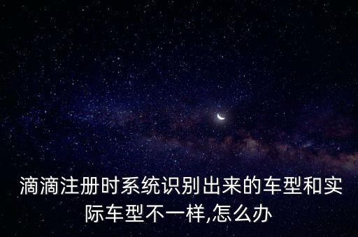  滴滴注冊時(shí)系統(tǒng)識(shí)別出來的車型和實(shí)際車型不一樣,怎么辦