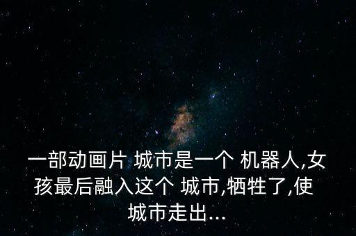 一部動畫片 城市是一個 機器人,女孩最后融入這個 城市,犧牲了,使 城市走出...