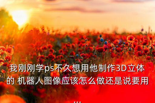 我剛剛學(xué)ps不久想用他制作3D立體的 機(jī)器人圖像應(yīng)該怎么做還是說(shuō)要用...