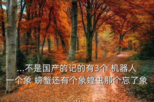 ...不是國產(chǎn)的記的有3個(gè) 機(jī)器人一個(gè)象 螃蟹還有個(gè)象蝗蟲那個(gè)忘了象...