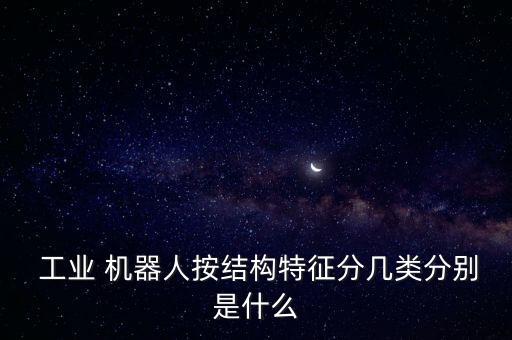 各種類型的工業(yè)機(jī)器人,按結(jié)構(gòu)類型工業(yè)機(jī)器人可分為