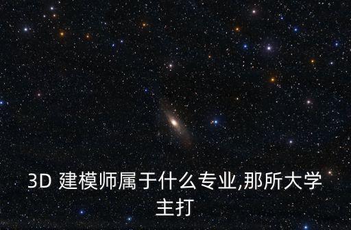 3D 建模師屬于什么專(zhuān)業(yè),那所大學(xué)主打
