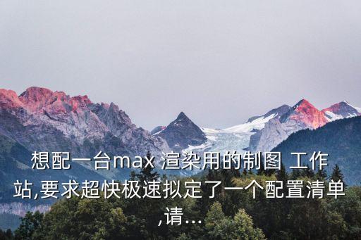 想配一臺(tái)max 渲染用的制圖 工作站,要求超快極速擬定了一個(gè)配置清單,請(qǐng)...