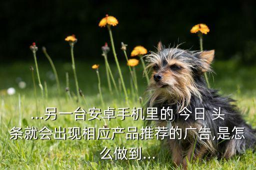 ...另一臺安卓手機(jī)里的 今日 頭條就會出現(xiàn)相應(yīng)產(chǎn)品推薦的廣告,是怎么做到...