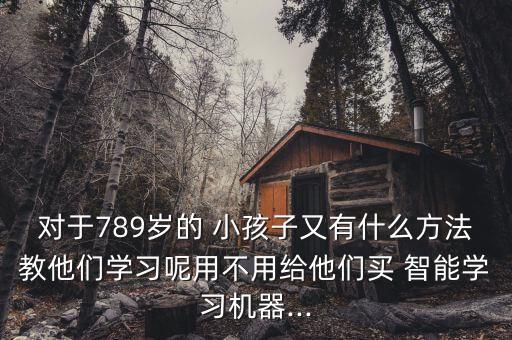 對(duì)于789歲的 小孩子又有什么方法教他們學(xué)習(xí)呢用不用給他們買 智能學(xué)習(xí)機(jī)器...
