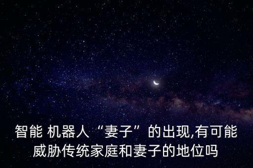 智能 機器人“妻子”的出現(xiàn),有可能威脅傳統(tǒng)家庭和妻子的地位嗎