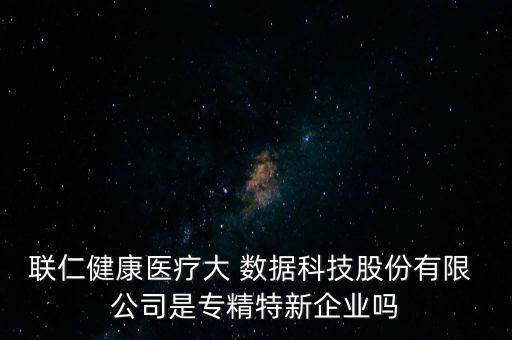 聯(lián)仁健康醫(yī)療大 數(shù)據(jù)科技股份有限 公司是專精特新企業(yè)嗎