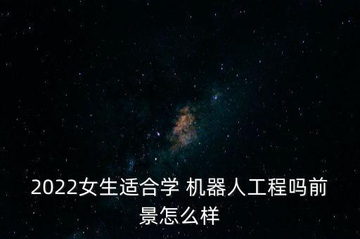 2022女生適合學(xué) 機(jī)器人工程嗎前景怎么樣
